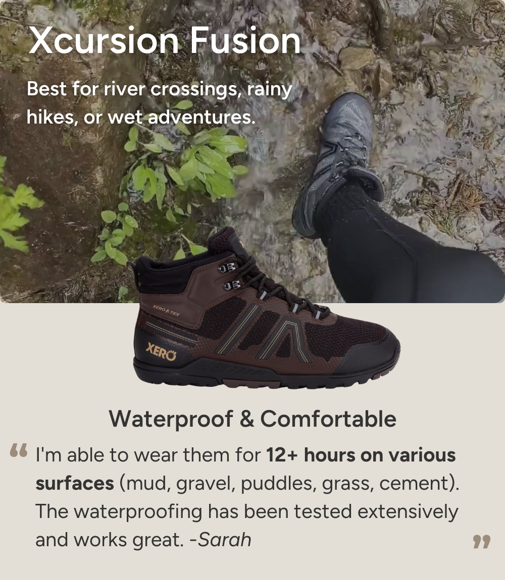 Xcursion Fusion. Best for river crossings, rainy hikes, or wet adventures. Waterproof & Comfortable. I'm able to wear them for 12+ hours on various surfaces (mud, gravel, puddles, grass, cement). The waterproofing has been tested extensively and works great. -Sarah